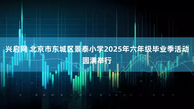 兴启网 北京市东城区景泰小学2025年六年级毕业季活动圆满举行
