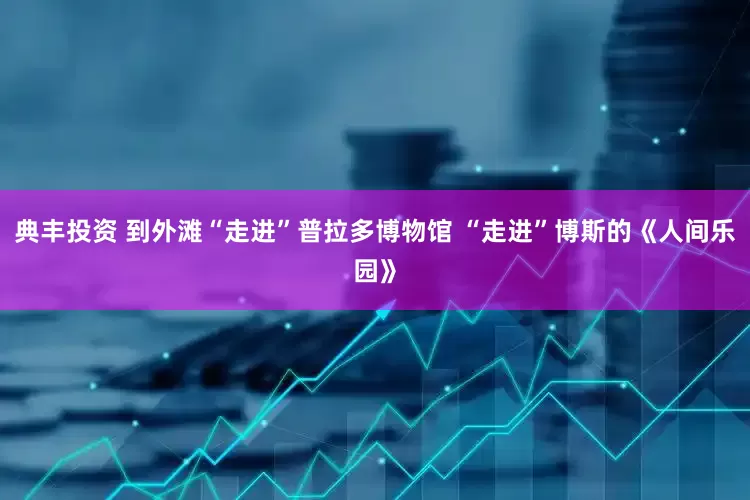 典丰投资 到外滩“走进”普拉多博物馆 “走进”博斯的《人间乐园》
