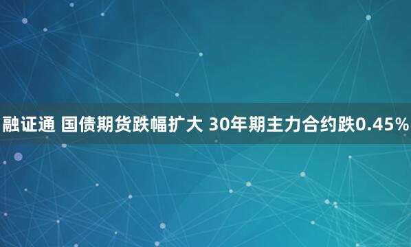 融证通 国债期货跌幅扩大 30年期主力合约跌0.45%