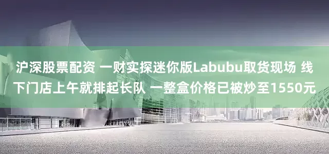 沪深股票配资 一财实探迷你版Labubu取货现场 线下门店上午就排起长队 一整盒价格已被炒至1550元