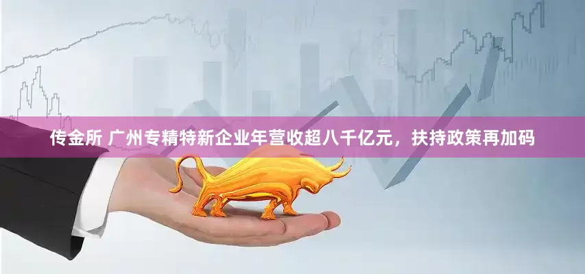 传金所 广州专精特新企业年营收超八千亿元，扶持政策再加码