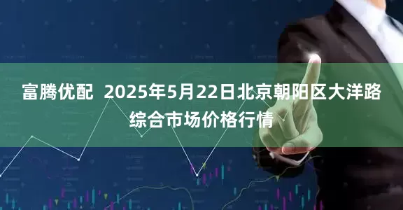 富腾优配  2025年5月22日北京朝阳区大洋路综合市场价格行情