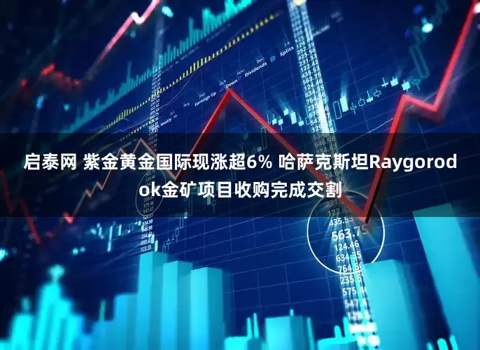 启泰网 紫金黄金国际现涨超6% 哈萨克斯坦Raygorodok金矿项目收购完成交割