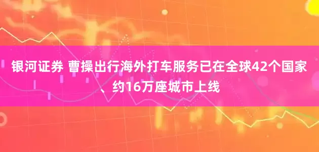 银河证券 曹操出行海外打车服务已在全球42个国家、约16万座城市上线