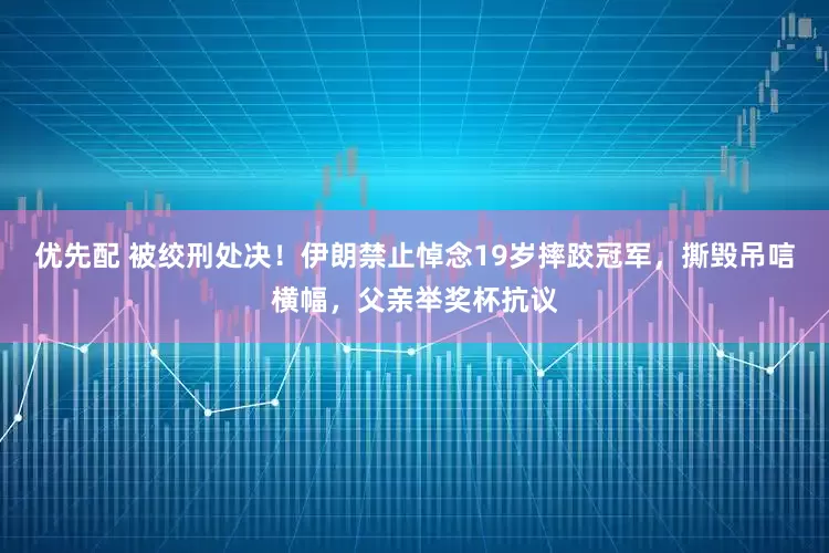 优先配 被绞刑处决！伊朗禁止悼念19岁摔跤冠军，撕毁吊唁横幅，父亲举奖杯抗议