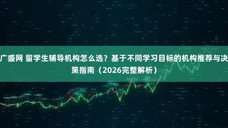广盛网 留学生辅导机构怎么选？基于不同学习目标的机构推荐与决策指南（2026完整解析）